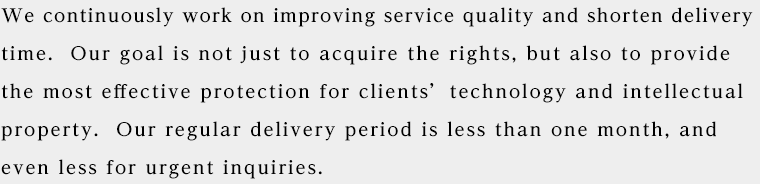 We continuously work on improving service quality and shorten delivery time.  Our goal is not just to acquire the rights, but also to provide the most effective protection for clients’ technology and intellectual property.  Our regular delivery period is less than one month, and even less for urgent inquiries. 